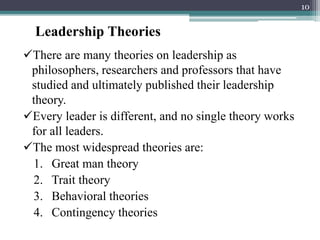 Leadership Theories
There are many theories on leadership as
philosophers, researchers and professors that have
studied and ultimately published their leadership
theory.
Every leader is different, and no single theory works
for all leaders.
The most widespread theories are:
1. Great man theory
2. Trait theory
3. Behavioral theories
4. Contingency theories
10
 