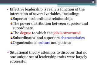 • Effective leadership is really a function of the
interaction of several variables, including:
Superior - subordinate relationships
The power distribution between superior and
subordinate
The degree to which the job is structured
Subordinates and superiors characteristics
Organizational culture and policies
Situational theory attempts to discover that no
one unique set of leadership traits were largely
successful
18
 