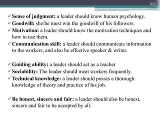 Sense of judgment: a leader should know human psychology.
Goodwill: she/he must win the goodwill of his followers.
Motivation: a leader should know the motivation techniques and
how to use them.
Communication skill: a leader should communicate information
to the workers, and also be effective speaker & writer.
Guiding ability: a leader should act as a teacher
Sociability: The leader should meet workers frequently.
Technical knowledge: a leader should posses a thorough
knowledge of theory and practice of his job.
Be honest, sincere and fair: a leader should also be honest,
sincere and fair to be accepted by all.
23
 