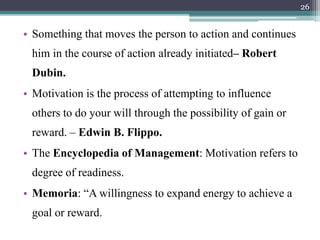 • Something that moves the person to action and continues
him in the course of action already initiated– Robert
Dubin.
• Motivation is the process of attempting to influence
others to do your will through the possibility of gain or
reward. – Edwin B. Flippo.
• The Encyclopedia of Management: Motivation refers to
degree of readiness.
• Memoria: “A willingness to expand energy to achieve a
goal or reward.
26
 