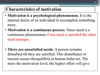 Characteristics of motivation
 Motivation is a psychological phenomenon. It is the
internal desire of an individual to accomplish something
more.
 Motivation is a continuous process. Since need is a
continuous phenomenon if one need is satisfied the other
need emerges.
 There are unsatisfied needs. A person remains
disturbed till they are satisfied. This disturbance or
tension causes disequilibria in human behavior. The
more the motivation level, the higher effort will give
27
 