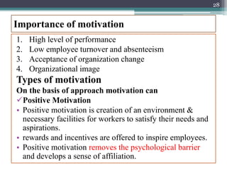 Importance of motivation
1. High level of performance
2. Low employee turnover and absenteeism
3. Acceptance of organization change
4. Organizational image
Types of motivation
On the basis of approach motivation can
Positive Motivation
• Positive motivation is creation of an environment &
necessary facilities for workers to satisfy their needs and
aspirations.
• rewards and incentives are offered to inspire employees.
• Positive motivation removes the psychological barrier
and develops a sense of affiliation.
28
 