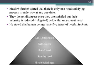 • Maslow further started that there is only one need satisfying
process is underway at any one time.
• They do not disappear once they are satisfied but their
intensity is reduced (relegated) below the subsequent need.
• He stated that human beings have five types of needs. Such as:
Self-actualization
Self-esteem
Social need
Security need
Physiological need
32
 
