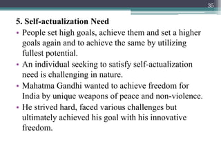 5. Self-actualization Need
• People set high goals, achieve them and set a higher
goals again and to achieve the same by utilizing
fullest potential.
• An individual seeking to satisfy self-actualization
need is challenging in nature.
• Mahatma Gandhi wanted to achieve freedom for
India by unique weapons of peace and non-violence.
• He strived hard, faced various challenges but
ultimately achieved his goal with his innovative
freedom.
35
 