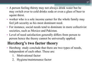 • A person feeling thirsty may not always drink water but he
may switch over to cold drinks soda or even a glass of beer to
squint thirst.
• worker who is a sole income earner for the whole family may
feel job security as his most dominant need.
• For instance, social needs tend to dominate in more collectivist
societies, such as Mexico and Pakistan.
• Level of need satisfaction generally differs from person to
person hence the theory cannot be universally applied.
Herzberg’s two factor theory
• Herzberg study conclude that there are two types of needs,
independent of each other. These are:
1. Motivational factor
2. Hygiene/maintenance factor
37
 