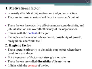 1. Motivational factor
• Primarily it builds strong motivation and job satisfaction.
• They are intrinsic in nature and help increase one’s output.
• These factors have positive effect on morale, productivity, and
job satisfaction and overall efficiency of the organization.
• It links with the content of the job
• Example - achievement, advancement, possibility of growth,
recognition, and work itself
2. Hygiene factor
• These operate primarily to dissatisfy employees when these
conditions are absent.
• But the present of factors not strongly motivate
• These factors are called dissatisfiers/dismotivator
• It links with the context of the job
38
 