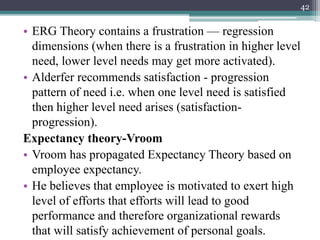 • ERG Theory contains a frustration — regression
dimensions (when there is a frustration in higher level
need, lower level needs may get more activated).
• Alderfer recommends satisfaction - progression
pattern of need i.e. when one level need is satisfied
then higher level need arises (satisfaction-
progression).
Expectancy theory-Vroom
• Vroom has propagated Expectancy Theory based on
employee expectancy.
• He believes that employee is motivated to exert high
level of efforts that efforts will lead to good
performance and therefore organizational rewards
that will satisfy achievement of personal goals.
42
 