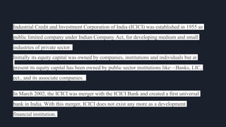 Industrial Credit and Investment Corporation of India (ICICI) was established in 1955 as
public limited company under Indian Company Act, for developing medium and small
industries of private sector.
Initially its equity capital was owned by companies, institutions and individuals but at
present its equity capital has been owned by public sector institutions like—Banks, LIC,
ect., and its associate companies.
In March 2002, the ICICI was merger with the ICICI Bank and created a first universal
bank in India. With this merger, ICICI does not exist any more as a development
financial institution.
 