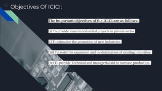 Objectives Of ICICI:
The important objectives of the ICICI are as follows:
(i) To provide loans to industrial projects in private sector
ii) To stimulate the promotion of new industries.
(iii) To assist the expansion and modernization of existing industries.
(iv) To provide Technical and managerial aid to increase production.
 
