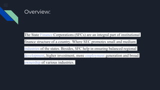 Overview:
The State Finance Corporations (SFCs) are an integral part of institutional
finance structure of a country. Where SEC promotes small and medium
industries of the states. Besides, SFC help in ensuring balanced regional
development, higher investment, more employment generation and broad
ownership of various industries.
 