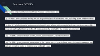 The various important functions of State Finance Corporations are:
(i) The SFCs provides loans mainly for the acquisition of fixed assets like land, building, plant, and machinery.
(ii) The SFCs help financial assistance to industrial units whose paid-up capital and reserves do not exceed Rs. 3
crore (or such higher limit up to Rs. 30 crores as may be notified by the central government).
(iii) The SFCs underwrite new stocks, shares, debentures etc., of industrial units.
(iv) The SFCs grant guarantee loans raised in the capital market by scheduled banks, industrial concerns, and
state co-operative banks to be repayable within 20 years.
Functions Of SFCs:
 