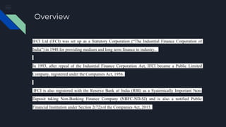 Overview
IFCI Ltd (IFCI) was set up as a Statutory Corporation (“The Industrial Finance Corporation of
India”) in 1948 for providing medium and long term finance to industry..
In 1993, after repeal of the Industrial Finance Corporation Act, IFCI became a Public Limited
Company, registered under the Companies Act, 1956.
IFCI is also registered with the Reserve Bank of India (RBI) as a Systemically Important Non-
Deposit taking Non-Banking Finance Company (NBFC-ND-SI) and is also a notified Public
Financial Institution under Section 2(72) of the Companies Act, 2013.
 