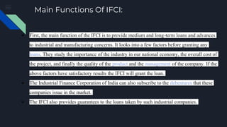 Main Functions Of IFCI:
● First, the main function of the IFCI is to provide medium and long-term loans and advances
to industrial and manufacturing concerns. It looks into a few factors before granting any
loans. They study the importance of the industry in our national economy, the overall cost of
the project, and finally the quality of the product and the management of the company. If the
above factors have satisfactory results the IFCI will grant the loan.
● The Industrial Finance Corporation of India can also subscribe to the debentures that these
companies issue in the market.
● The IFCI also provides guarantees to the loans taken by such industrial companies.
 