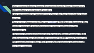 ● When a company is issuing shares or debentures the Industrial Finance Corporation of
India can choose to underwrite such securities.
● It also guarantees deferred payments in case of loans taken from foreign banks in foreign
currency.
● There is a special department the Merchant Banking & Allied Services Department. They
look after matters such as capital restructuring, mergers, amalgamations, loan
syndication, etc.
● It the process of promoting industrialization the Industrial Finance Corporation of India
has also promoted three subsidiaries of its own, namely the IFCI Financial Services Ltd,
IFCI Insurance Services Ltd and I-Fin. It looks after the functioning and regulation of
these three companies.
 