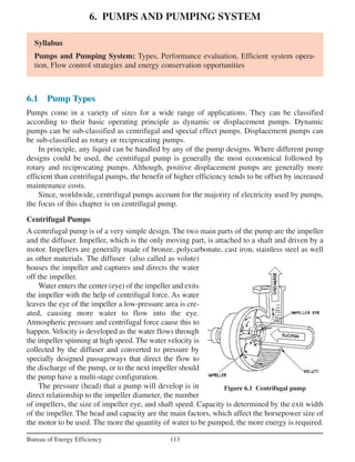 6. PUMPS AND PUMPING SYSTEM
113Bureau of Energy Efficiency
Syllabus
Pumps and Pumping System: Types, Performance evaluation, Efficient system opera-
tion, Flow control strategies and energy conservation opportunities
6.1 Pump Types
Pumps come in a variety of sizes for a wide range of applications. They can be classified
according to their basic operating principle as dynamic or displacement pumps. Dynamic
pumps can be sub-classified as centrifugal and special effect pumps. Displacement pumps can
be sub-classified as rotary or reciprocating pumps.
In principle, any liquid can be handled by any of the pump designs. Where different pump
designs could be used, the centrifugal pump is generally the most economical followed by
rotary and reciprocating pumps. Although, positive displacement pumps are generally more
efficient than centrifugal pumps, the benefit of higher efficiency tends to be offset by increased
maintenance costs.
Since, worldwide, centrifugal pumps account for the majority of electricity used by pumps,
the focus of this chapter is on centrifugal pump.
Centrifugal Pumps
A centrifugal pump is of a very simple design. The two main parts of the pump are the impeller
and the diffuser. Impeller, which is the only moving part, is attached to a shaft and driven by a
motor. Impellers are generally made of bronze, polycarbonate, cast iron, stainless steel as well
as other materials. The diffuser (also called as volute)
houses the impeller and captures and directs the water
off the impeller.
Water enters the center (eye) of the impeller and exits
the impeller with the help of centrifugal force. As water
leaves the eye of the impeller a low-pressure area is cre-
ated, causing more water to flow into the eye.
Atmospheric pressure and centrifugal force cause this to
happen. Velocity is developed as the water flows through
the impeller spinning at high speed. The water velocity is
collected by the diffuser and converted to pressure by
specially designed passageways that direct the flow to
the discharge of the pump, or to the next impeller should
the pump have a multi-stage configuration.
The pressure (head) that a pump will develop is in
direct relationship to the impeller diameter, the number
of impellers, the size of impeller eye, and shaft speed. Capacity is determined by the exit width
of the impeller. The head and capacity are the main factors, which affect the horsepower size of
the motor to be used. The more the quantity of water to be pumped, the more energy is required.
Figure 6.1 Centrifugal pump
 