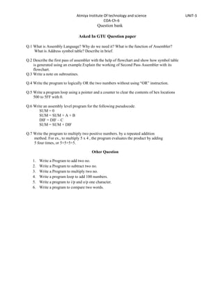 Atmiya Institute Of technology and science                      UNIT-3
                                                 COA-Ch-6
                                             Question bank

                                 Asked In GTU Question paper

Q.1 What is Assembly Language? Why do we need it? What is the function of Assembler?
    What is Address symbol table? Describe in brief.

Q.2 Describe the first pass of assembler with the help of flowchart and show how symbol table
    is generated using an example.Explain the working of Second Pass Assembler with its
    flowchart.
Q.3 Write a note on subroutines.

Q.4 Write the program to logically OR the two numbers without using “OR” instruction.

Q.5 Write a program loop using a pointer and a counter to clear the contents of hex locations
    500 to 5FF with 0.

Q.6 Write an assembly level program for the following pseudocode.
       SUM = 0
       SUM = SUM + A + B
       DIF = DIF – C
       SUM = SUM + DIF

Q.7 Write the program to multiply two positive numbers. by a repeated addition
    method. For ex., to multiply 5 x 4 , the program evaluates the product by adding
    5 four times, or 5+5+5+5.

                                         Other Question

    1.   Write a Program to add two no.
    2.   Write a Program to subtract two no.
    3.   Write a Program to multiply two no.
    4.   Write a program loop to add 100 numbers.
    5.   Write a program to i/p and o/p one character.
    6.   Write a program to compare two words.
 