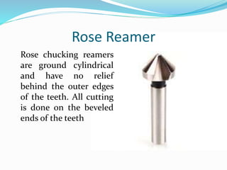 Rose Reamer
Rose chucking reamers
are ground cylindrical
and have no relief
behind the outer edges
of the teeth. All cutting
is done on the beveled
ends of the teeth
 