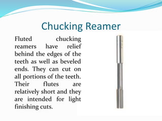 Chucking Reamer
Fluted chucking
reamers have relief
behind the edges of the
teeth as well as beveled
ends. They can cut on
all portions of the teeth.
Their flutes are
relatively short and they
are intended for light
finishing cuts.
 