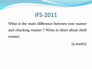 IFS-2011
What is the main difference between rose reamer
and chucking reamer ? Write in short about shell
reamer.
[5-marks]
 