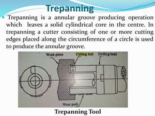 Trepanning
 Trepanning is a annular groove producing operation
which leaves a solid cylindrical core in the centre. In
trepanning a cutter consisting of one or more cutting
edges placed along the circumference of a circle is used
to produce the annular groove.
Trepanning Tool
 