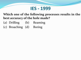 IES - 1999
Which one of the following processes results in the
best accuracy of the hole made?
(a) Drilling (b) Reaming
(c) Broaching (d) Boring
 