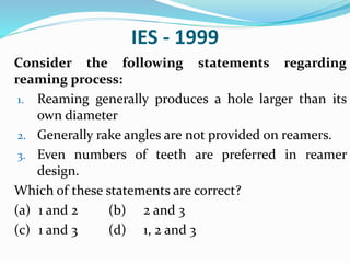 IES - 1999
Consider the following statements regarding
reaming process:
1. Reaming generally produces a hole larger than its
own diameter
2. Generally rake angles are not provided on reamers.
3. Even numbers of teeth are preferred in reamer
design.
Which of these statements are correct?
(a) 1 and 2 (b) 2 and 3
(c) 1 and 3 (d) 1, 2 and 3
 