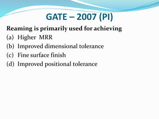GATE – 2007 (PI)
Reaming is primarily used for achieving
(a) Higher MRR
(b) Improved dimensional tolerance
(c) Fine surface finish
(d) Improved positional tolerance
 