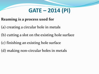 GATE – 2014 (PI)
Reaming is a process used for
(a) creating a circular hole in metals
(b) cutting a slot on the existing hole surface
(c) finishing an existing hole surface
(d) making non-circular holes in metals
 