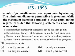 IES - 1993
A hole of 30 mm diameter is to be produced by reaming.
The minimum diameter permissible is 30.00 mm while
the maximum diameter permissible is 30.05 mm. In this
regard, consider the following statements about the
reamer size:
1. The minimum diameter of the reamer can be less than 30 mm.
2.The minimum diameter of the reamer cannot be less than 30 mm.
3. The maximum diameter of the reamer can be more than 30.05 mm.
4.The maximum diameter of the reamer must be less than 30.05 mm.
Of these statements
(a) 1 and 4 are correct (b) 1 and 3 are correct
(c) 2 and 3 are correct (d) 2 and 4 are correct
 