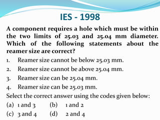 IES - 1998
A component requires a hole which must be within
the two limits of 25.03 and 25.04 mm diameter.
Which of the following statements about the
reamer size are correct?
1. Reamer size cannot be below 25.03 mm.
2. Reamer size cannot be above 25.04 mm.
3. Reamer size can be 25.04 mm.
4. Reamer size can be 25.03 mm.
Select the correct answer using the codes given below:
(a) 1 and 3 (b) 1 and 2
(c) 3 and 4 (d) 2 and 4
 