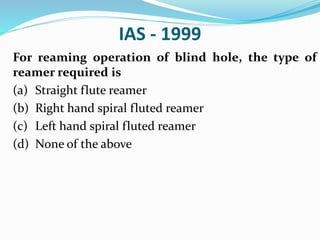 IAS - 1999
For reaming operation of blind hole, the type of
reamer required is
(a) Straight flute reamer
(b) Right hand spiral fluted reamer
(c) Left hand spiral fluted reamer
(d) None of the above
 