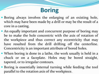 Boring
 Boring always involves the enlarging of an existing hole,
which may have been made by a drill or may be the result of a
core in a casting.
 An equally important and concurrent purpose of boring may
be to make the hole concentric with the axis of rotation of
the workpiece and thus correct any eccentricity that may
have resulted from the drill drifting off the centerline.
Concentricity is an important attribute of bored holes.
 When boring is done in a lathe, the work usually is held in a
chuck or on a faceplate. Holes may be bored straight,
tapered, or to irregular contours.
 Boring is essentially internal turning while feeding the tool
parallel to the rotation axis of the workpiece.
 