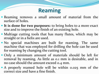 Reaming
 Reaming removes a small amount of material from the
surface of holes.
 It is done for two purposes: to bring holes to a more exact
size and to improve the finish of an existing hole.
 Multiage cutting tools that has many flutes, which may be
straight or in a helix are used.
 No special machines are built for reaming. The same
machine that was employed for drilling the hole can be used
for reaming by changing the cutting tool.
 Only a minimum amount of materials should be left for
removal by reaming. As little as 0.1 mm is desirable, and in
no case should the amount exceed 0.4 mm.
 A properly reamed hole will be within 0.025 mm of the
correct size and have a fine finish.
 