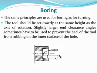 Boring
 The same principles are used for boring as for turning.
 The tool should be set exactly at the same height as the
axis of rotation. Slightly larger end clearance angles
sometimes have to be used to prevent the heel of the tool
from rubbing on the inner surface of the hole.
 