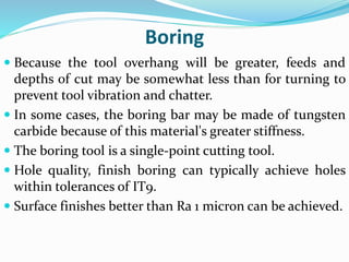 Boring
 Because the tool overhang will be greater, feeds and
depths of cut may be somewhat less than for turning to
prevent tool vibration and chatter.
 In some cases, the boring bar may be made of tungsten
carbide because of this material's greater stiffness.
 The boring tool is a single-point cutting tool.
 Hole quality, finish boring can typically achieve holes
within tolerances of IT9.
 Surface finishes better than Ra 1 micron can be achieved.
 
