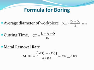Formula for Boring
 Average diameter of workpiece
 Cutting Time,
 Metal Removal Rate

 1 2
avg
D D
D mm
2
 

L A O
CT
fN
   
  
2 2
1 2
avg
D D
MRR D dfN
4 / fN
 