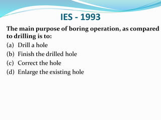 IES - 1993
The main purpose of boring operation, as compared
to drilling is to:
(a) Drill a hole
(b) Finish the drilled hole
(c) Correct the hole
(d) Enlarge the existing hole
 