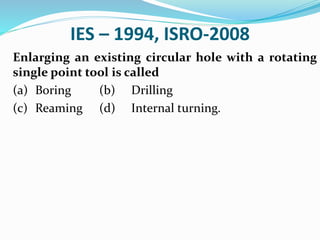 IES – 1994, ISRO-2008
Enlarging an existing circular hole with a rotating
single point tool is called
(a) Boring (b) Drilling
(c) Reaming (d) Internal turning.
 