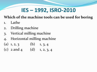 IES – 1992, ISRO-2010
Which of the machine tools can be used for boring
1. Lathe
2. Drilling machine
3. Vertical milling machine
4. Horizontal milling machine
(a) 1, 2, 3 (b) 1, 3, 4
(c) 2 and 4 (d) 1, 2, 3, 4
 