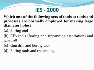 IES - 2000
Which one of the following sets of tools or tools and
processes are normally employed for making large
diameter holes?
(a) Boring tool
(b) BTA tools (Boring and trepanning association) and
gun drill
(c) Gun drill and boring tool
(d) Boring tools and trepanning
 