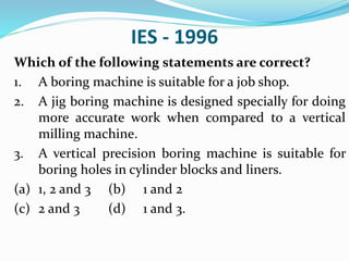 IES - 1996
Which of the following statements are correct?
1. A boring machine is suitable for a job shop.
2. A jig boring machine is designed specially for doing
more accurate work when compared to a vertical
milling machine.
3. A vertical precision boring machine is suitable for
boring holes in cylinder blocks and liners.
(a) 1, 2 and 3 (b) 1 and 2
(c) 2 and 3 (d) 1 and 3.
 
