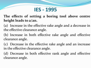 IES - 1995
The effects of setting a boring tool above centre
height leads to a/an.
(a) Increase in the effective rake angle and a decrease in
the effective clearance angle.
(b) Increase in both effective rake angle and effective
clearance angle.
(c) Decrease in the effective rake angle and an increase
in the effective clearance angle.
(d) Decrease in both effective rank angle and effective
clearance angle.
 