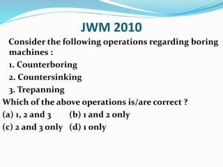 JWM 2010
Consider the following operations regarding boring
machines :
1. Counterboring
2. Countersinking
3. Trepanning
Which of the above operations is/are correct ?
(a) 1, 2 and 3 (b) 1 and 2 only
(c) 2 and 3 only (d) 1 only
 