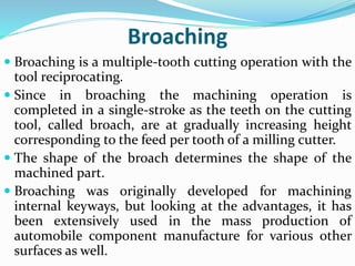 Broaching
 Broaching is a multiple-tooth cutting operation with the
tool reciprocating.
 Since in broaching the machining operation is
completed in a single-stroke as the teeth on the cutting
tool, called broach, are at gradually increasing height
corresponding to the feed per tooth of a milling cutter.
 The shape of the broach determines the shape of the
machined part.
 Broaching was originally developed for machining
internal keyways, but looking at the advantages, it has
been extensively used in the mass production of
automobile component manufacture for various other
surfaces as well.
 