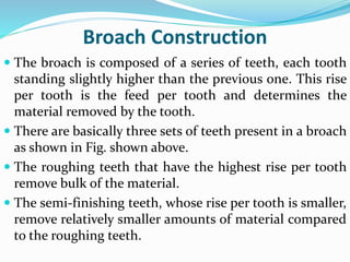 Broach Construction
 The broach is composed of a series of teeth, each tooth
standing slightly higher than the previous one. This rise
per tooth is the feed per tooth and determines the
material removed by the tooth.
 There are basically three sets of teeth present in a broach
as shown in Fig. shown above.
 The roughing teeth that have the highest rise per tooth
remove bulk of the material.
 The semi-finishing teeth, whose rise per tooth is smaller,
remove relatively smaller amounts of material compared
to the roughing teeth.
 