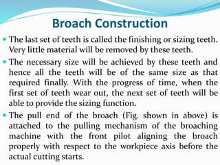 Broach Construction
 The last set of teeth is called the finishing or sizing teeth.
Very little material will be removed by these teeth.
 The necessary size will be achieved by these teeth and
hence all the teeth will be of the same size as that
required finally. With the progress of time, when the
first set of teeth wear out, the next set of teeth will be
able to provide the sizing function.
 The pull end of the broach (Fig. shown in above) is
attached to the pulling mechanism of the broaching
machine with the front pilot aligning the broach
properly with respect to the workpiece axis before the
actual cutting starts.
 