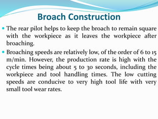 Broach Construction
 The rear pilot helps to keep the broach to remain square
with the workpiece as it leaves the workpiece after
broaching.
 Broaching speeds are relatively low, of the order of 6 to 15
m/min. However, the production rate is high with the
cycle times being about 5 to 30 seconds, including the
workpiece and tool handling times. The low cutting
speeds are conducive to very high tool life with very
small tool wear rates.
 