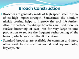 Broach Construction
 Broaches are generally made of high speed steel in view
of its high impact strength. Sometimes, the titanium
nitride coating helps to improve the tool life further.
Also, the carbide insert-type broaches are used more for
surface broaching of cast iron for very large volume
production to reduce the frequent resharpening of the
broach, which is a very difficult operation.
 Standard broaches are available for common and more
often used forms, such as round and square holes,
keyways, etc.
 