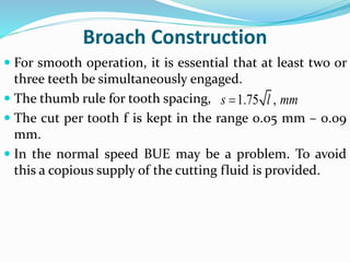 Broach Construction
 For smooth operation, it is essential that at least two or
three teeth be simultaneously engaged.
 The thumb rule for tooth spacing,
 The cut per tooth f is kept in the range 0.05 mm – 0.09
mm.
 In the normal speed BUE may be a problem. To avoid
this a copious supply of the cutting fluid is provided.
1.75 ,s l mm
 