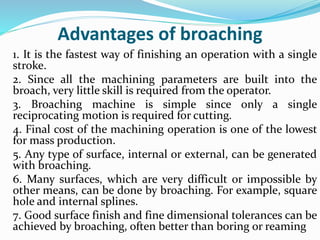 Advantages of broaching
1. It is the fastest way of finishing an operation with a single
stroke.
2. Since all the machining parameters are built into the
broach, very little skill is required from the operator.
3. Broaching machine is simple since only a single
reciprocating motion is required for cutting.
4. Final cost of the machining operation is one of the lowest
for mass production.
5. Any type of surface, internal or external, can be generated
with broaching.
6. Many surfaces, which are very difficult or impossible by
other means, can be done by broaching. For example, square
hole and internal splines.
7. Good surface finish and fine dimensional tolerances can be
achieved by broaching, often better than boring or reaming
 